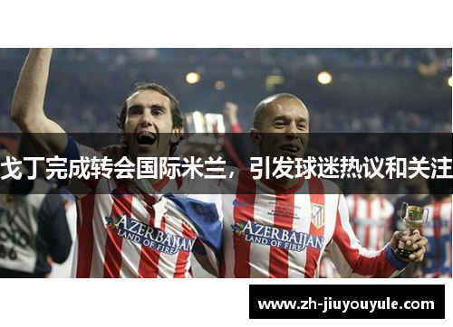 戈丁完成转会国际米兰，引发球迷热议和关注
